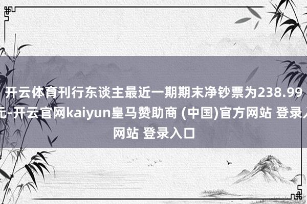 开云体育刊行东谈主最近一期期末净钞票为238.99亿元-开云官网kaiyun皇马赞助商 (中国)官方网站 登录入口