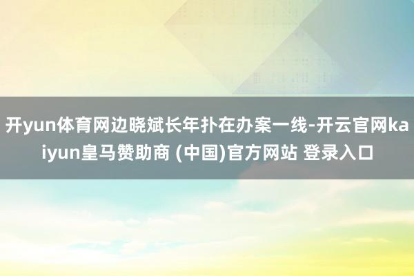 开yun体育网边晓斌长年扑在办案一线-开云官网kaiyun皇马赞助商 (中国)官方网站 登录入口