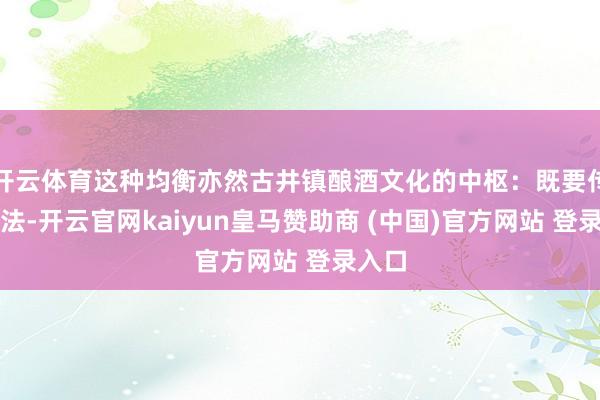 开云体育这种均衡亦然古井镇酿酒文化的中枢：既要传承古法-开云官网kaiyun皇马赞助商 (中国)官方网站 登录入口
