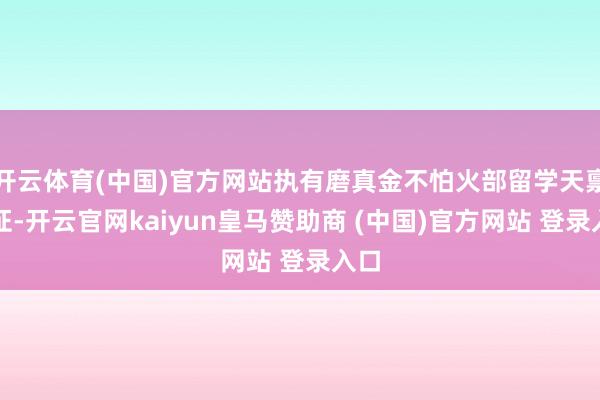 开云体育(中国)官方网站执有磨真金不怕火部留学天禀认证-开云官网kaiyun皇马赞助商 (中国)官方网站 登录入口