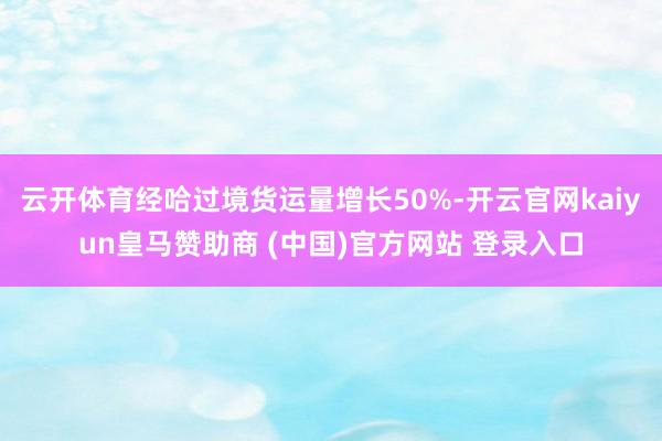 云开体育经哈过境货运量增长50%-开云官网kaiyun皇马赞助商 (中国)官方网站 登录入口