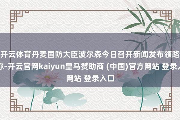 开云体育　　丹麦国防大臣波尔森今日召开新闻发布领路报称-开云官网kaiyun皇马赞助商 (中国)官方网站 登录入口