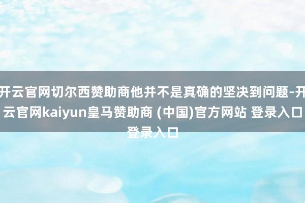 开云官网切尔西赞助商他并不是真确的坚决到问题-开云官网kaiyun皇马赞助商 (中国)官方网站 登录入口