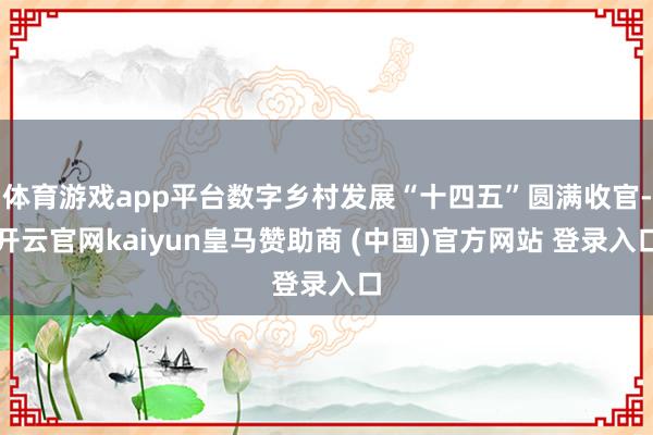 体育游戏app平台数字乡村发展“十四五”圆满收官-开云官网kaiyun皇马赞助商 (中国)官方网站 登录入口