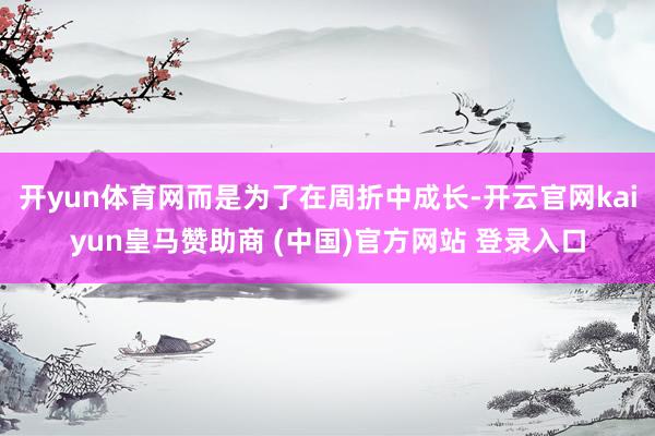 开yun体育网而是为了在周折中成长-开云官网kaiyun皇马赞助商 (中国)官方网站 登录入口