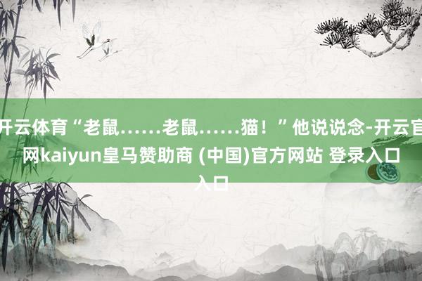 开云体育“老鼠……老鼠……猫！”他说说念-开云官网kaiyun皇马赞助商 (中国)官方网站 登录入口