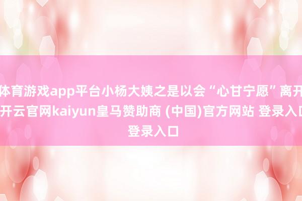 体育游戏app平台小杨大姨之是以会“心甘宁愿”离开-开云官网kaiyun皇马赞助商 (中国)官方网站 登录入口