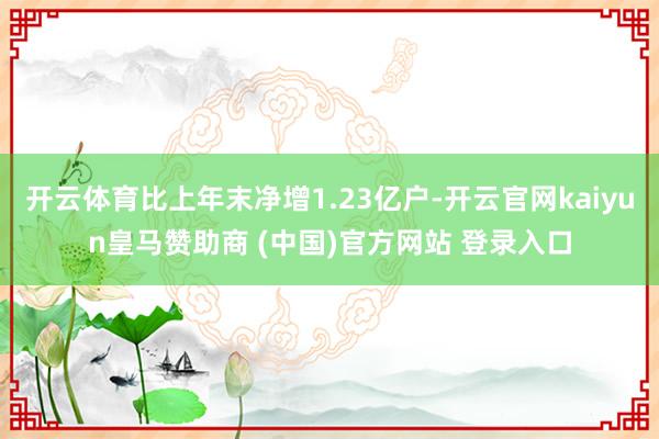 开云体育比上年末净增1.23亿户-开云官网kaiyun皇马赞助商 (中国)官方网站 登录入口