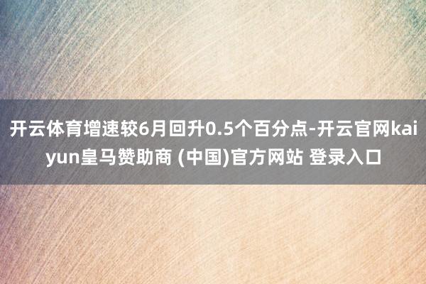 开云体育增速较6月回升0.5个百分点-开云官网kaiyun皇马赞助商 (中国)官方网站 登录入口