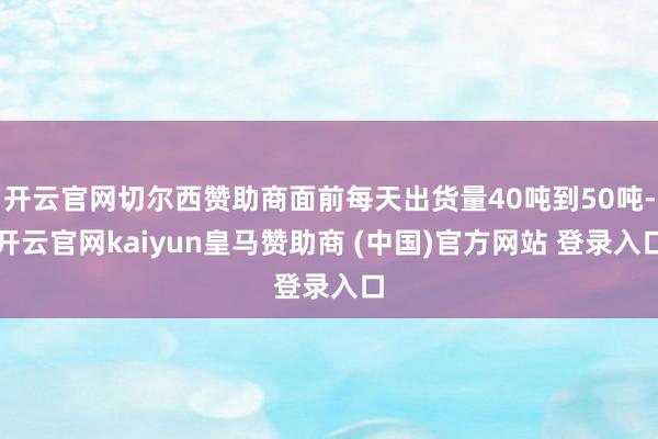 开云官网切尔西赞助商面前每天出货量40吨到50吨-开云官网kaiyun皇马赞助商 (中国)官方网站 登录入口