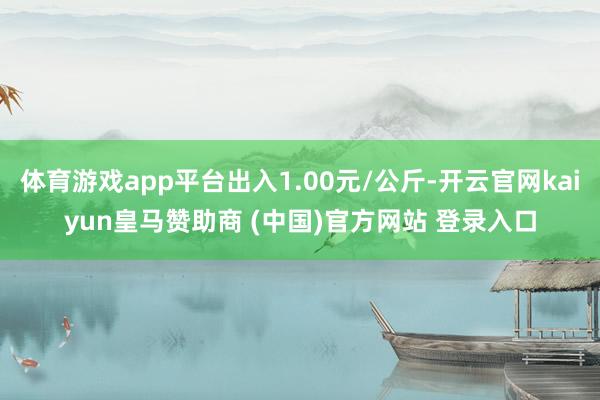 体育游戏app平台出入1.00元/公斤-开云官网kaiyun皇马赞助商 (中国)官方网站 登录入口