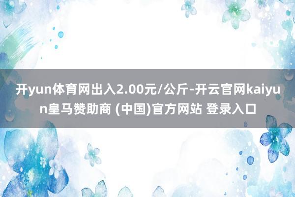 开yun体育网出入2.00元/公斤-开云官网kaiyun皇马赞助商 (中国)官方网站 登录入口