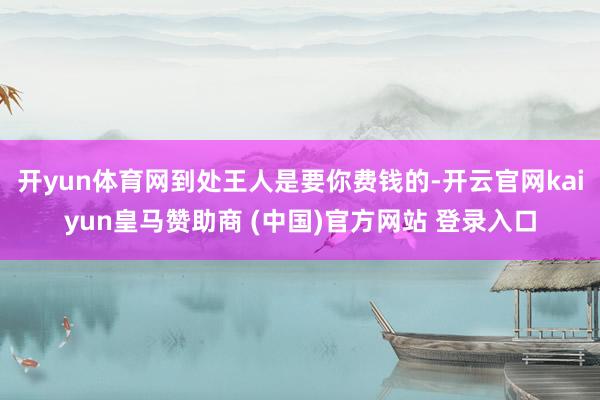 开yun体育网到处王人是要你费钱的-开云官网kaiyun皇马赞助商 (中国)官方网站 登录入口