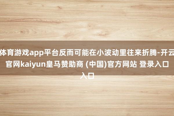 体育游戏app平台反而可能在小波动里往来折腾-开云官网kaiyun皇马赞助商 (中国)官方网站 登录入口