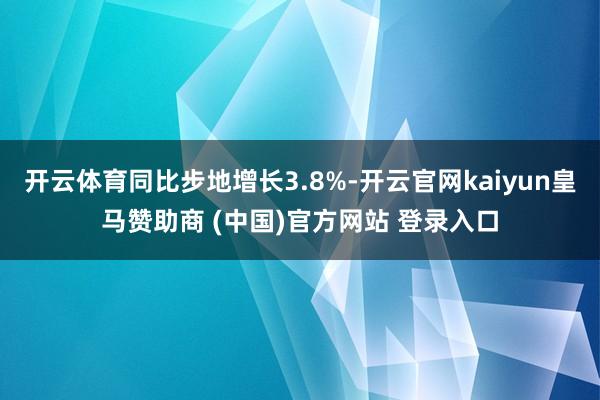 开云体育同比步地增长3.8%-开云官网kaiyun皇马赞助商 (中国)官方网站 登录入口