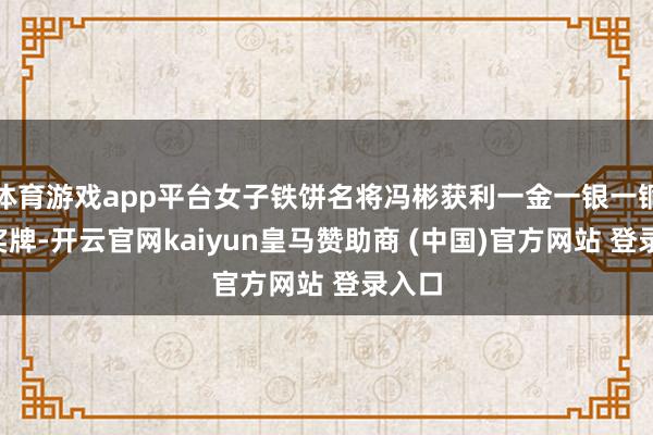 体育游戏app平台女子铁饼名将冯彬获利一金一银一铜3枚奖牌-开云官网kaiyun皇马赞助商 (中国)官方网站 登录入口