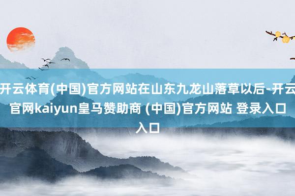开云体育(中国)官方网站在山东九龙山落草以后-开云官网kaiyun皇马赞助商 (中国)官方网站 登录入口