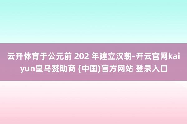 云开体育于公元前 202 年建立汉朝-开云官网kaiyun皇马赞助商 (中国)官方网站 登录入口