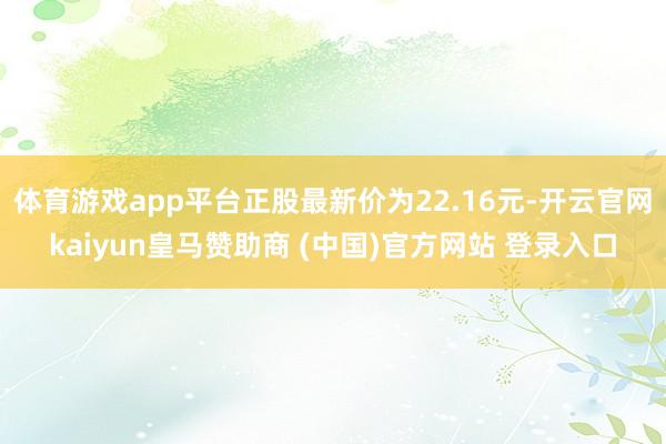 体育游戏app平台正股最新价为22.16元-开云官网kaiyun皇马赞助商 (中国)官方网站 登录入口