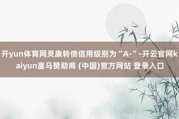 开yun体育网灵康转债信用级别为“A-”-开云官网kaiyun皇马赞助商 (中国)官方网站 登录入口