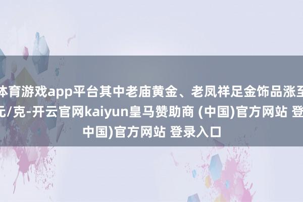 体育游戏app平台其中老庙黄金、老凤祥足金饰品涨至1160元/克-开云官网kaiyun皇马赞助商 (中国)官方网站 登录入口
