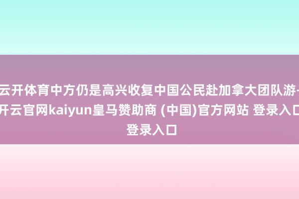 云开体育中方仍是高兴收复中国公民赴加拿大团队游-开云官网kaiyun皇马赞助商 (中国)官方网站 登录入口