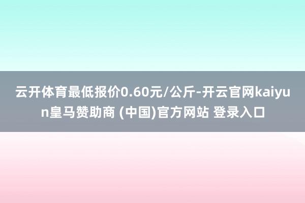 云开体育最低报价0.60元/公斤-开云官网kaiyun皇马赞助商 (中国)官方网站 登录入口