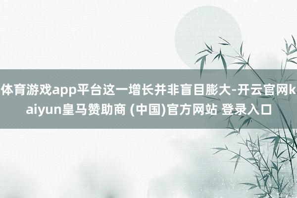 体育游戏app平台这一增长并非盲目膨大-开云官网kaiyun皇马赞助商 (中国)官方网站 登录入口
